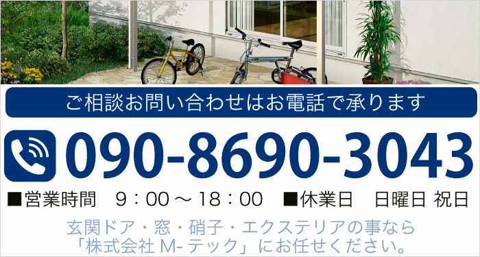 ご相談お問い合わせはお電話で承ります TEL:090-8690-3043 ■営業時間　9：00～18：00 ■休業日　日曜日、祝日 玄関ドア・窓・硝子・エクステリアの事なら「株式会社M-テック」にお任せください。